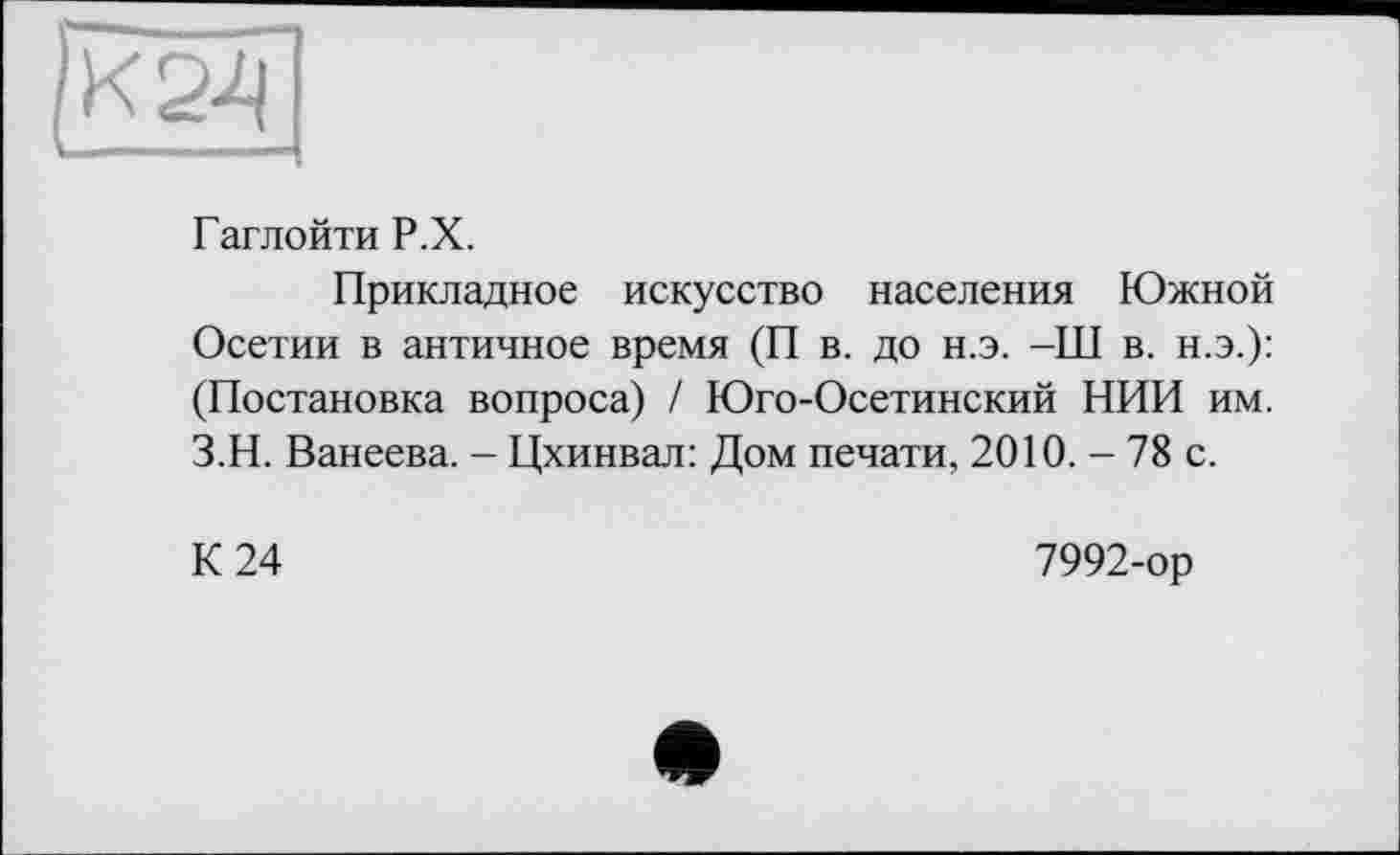 ﻿К 24
Гаглойти Р.Х.
Прикладное искусство населения Южной Осетии в античное время (П в. до н.э. -Ш в. н.э.): (Постановка вопроса) / Юго-Осетинский НИИ им. З.Н. Ванеева. - Цхинвал: Дом печати, 2010. - 78 с.
К 24
7992-ор